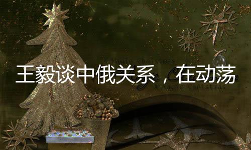 王毅谈中俄关系，在动荡世界中保持稳定成为发展的恒量
