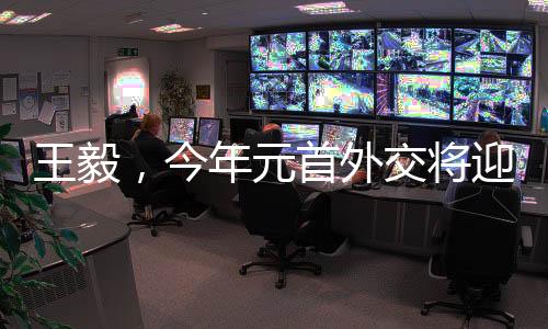 王毅，今年元首外交将迎来新高光时刻