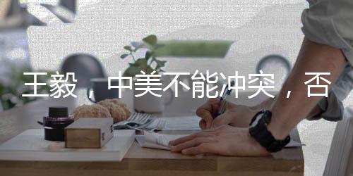王毅，中美不能冲突，否则世界遭殃