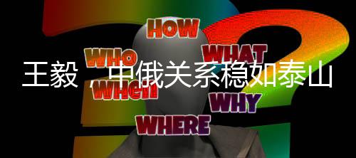 王毅，中俄关系稳如泰山坚如磐石