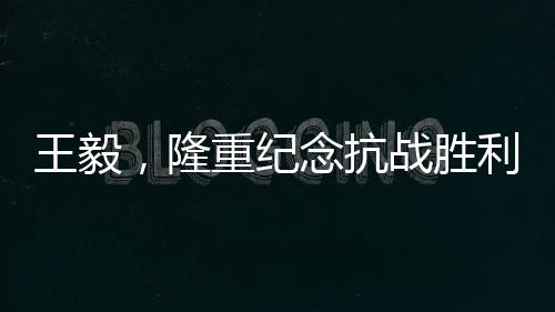 王毅，隆重纪念抗战胜利80周年，回顾历史砥砺前行