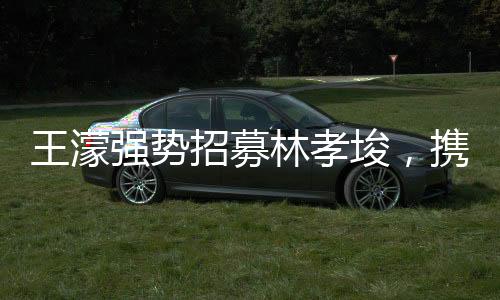 王濛强势招募林孝埈，携手共创辉煌，期待无限未来