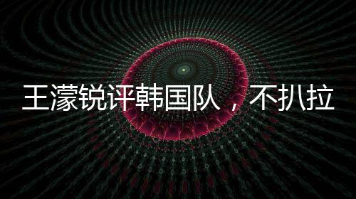 王濛锐评韩国队，不扒拉不会滑冰