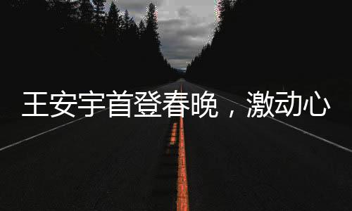 王安宇首登春晚，激动心情溢于言表