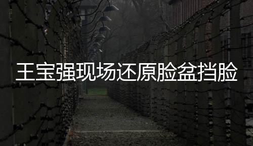 王宝强现场还原脸盆挡脸，展现惊人演技与求生欲望的惊人瞬间