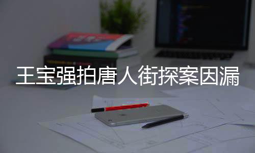 王宝强拍唐人街探案因漏太多害羞，引发网友热议
