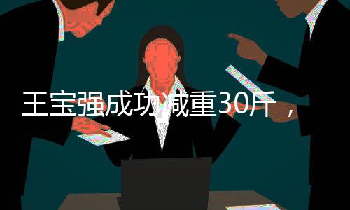 王宝强成功减重30斤，坚持与努力塑造崭新形象