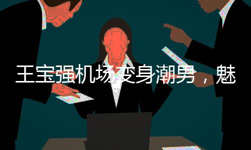 王宝强机场变身潮男，魅力再现新风尚