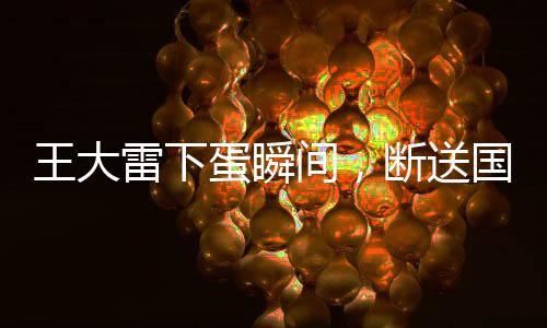 王大雷下蛋瞬间，断送国足希望——一场比赛引发的深度思考