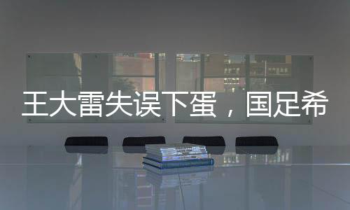 王大雷失误下蛋，国足希望破灭——一次深刻的教训