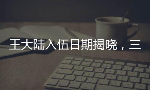 王大陆入伍日期揭晓，三月初，新征程开启之时