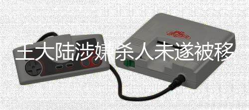 王大陆涉嫌杀人未遂被移送侦办