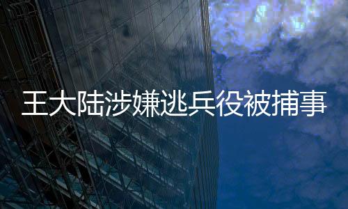 王大陆涉嫌逃兵役被捕事件曝光，背景、过程与影响深度解读