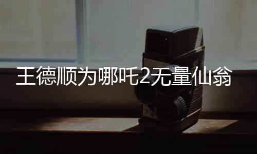王德顺为哪吒2无量仙翁配音，一位资深演员赋予角色的生命力