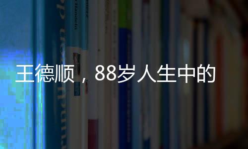 王德顺，88岁人生中的最大遗憾