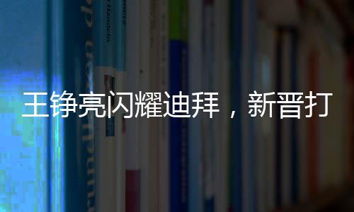 王铮亮闪耀迪拜，新晋打卡点照亮全城