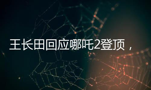 王长田回应哪吒2登顶，业界翘楚再创辉煌