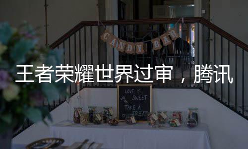 王者荣耀世界过审，腾讯全新游戏世界获准上线