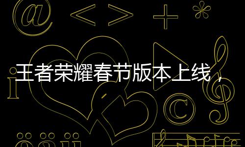 王者荣耀春节版本上线，新内容大爆料