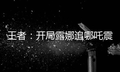 王者：开局露娜追哪吒震惊全网