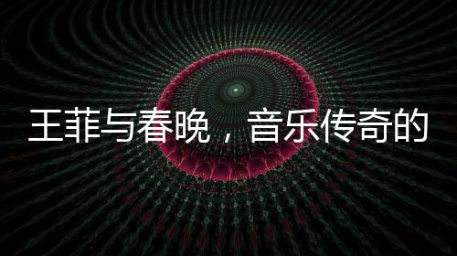 王菲与春晚，音乐传奇的碰撞