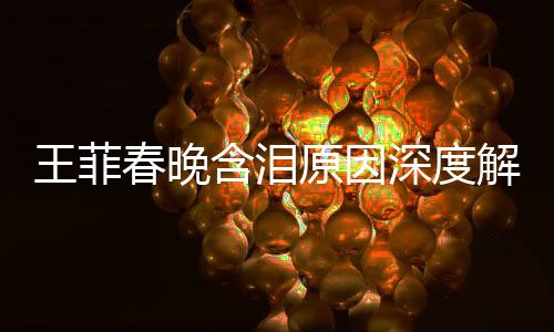 王菲春晚含泪原因深度解析