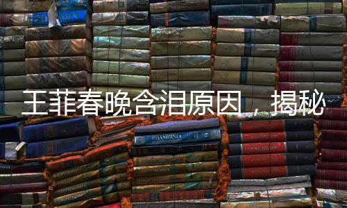 王菲春晚含泪原因，揭秘巨星背后的情感与故事