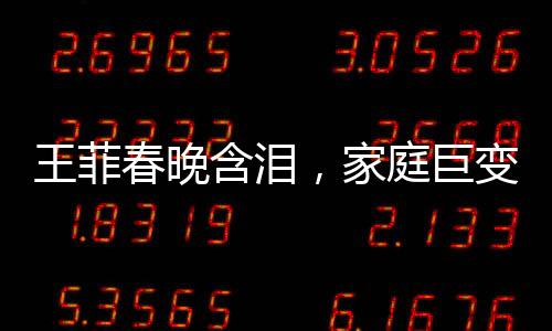 王菲春晚含泪，家庭巨变引发关注，父母与哥哥均已离世