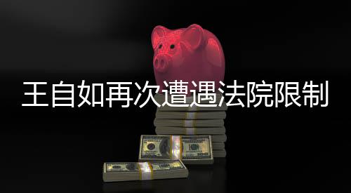 王自如再次遭遇法院限制高消费，深入解读事件背后