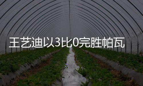 王艺迪以3比0完胜帕瓦德，乒坛新星闪耀赛场