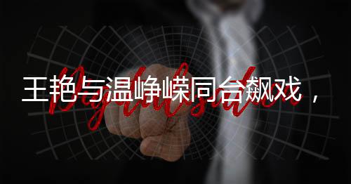王艳与温峥嵘同台飙戏，颜值演技双双惊艳观众