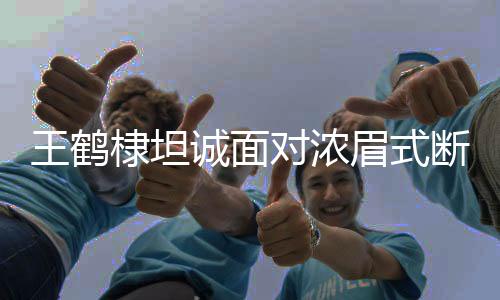 王鹤棣坦诚面对浓眉式断崖分手，展现真实自我与情感挣扎