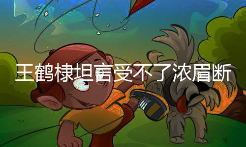 王鹤棣坦言受不了浓眉断崖式分手——情感波折背后的真实心声