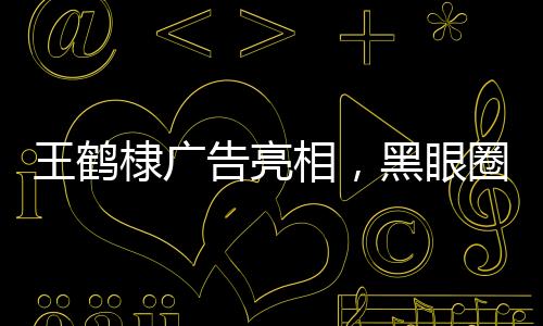 王鹤棣广告亮相，黑眼圈引人注目
