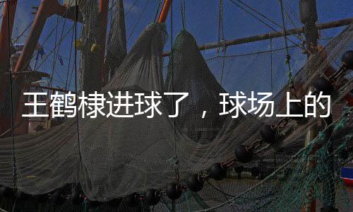 王鹤棣进球了，球场上的璀璨瞬间