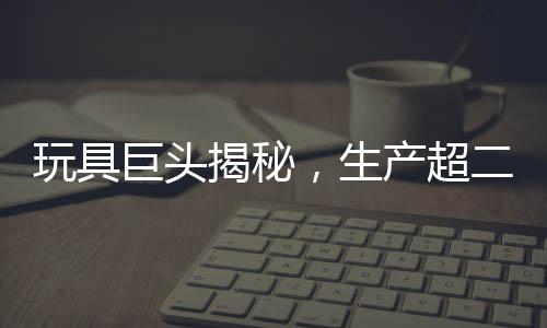 玩具巨头揭秘，生产超二十万个哪吒玩具的日常挑战与奋斗