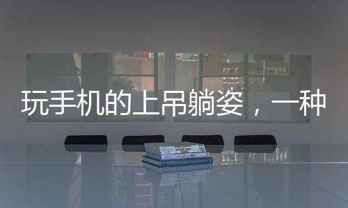 玩手机的上吊躺姿，一种全新的生活方式还是安全隐患？