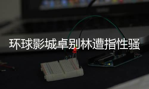 环球影城卓别林遭指性骚扰事件引发社会关注