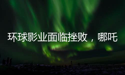 环球影业面临挫败，哪吒之魔童降世2再度创造奇迹，环球影业电影票房告负
