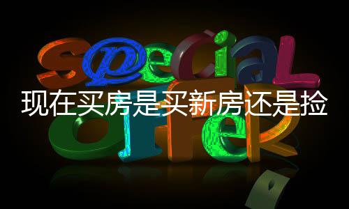 现在买房是买新房还是捡漏二手房？一篇文章深度解析