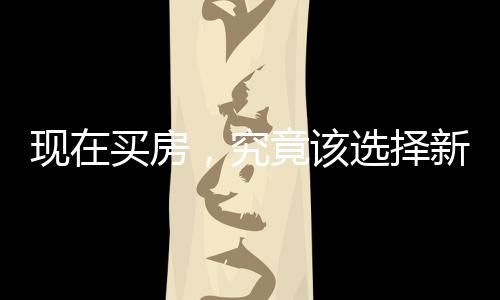 现在买房，究竟该选择新房还是二手房？一篇深度解析的文章