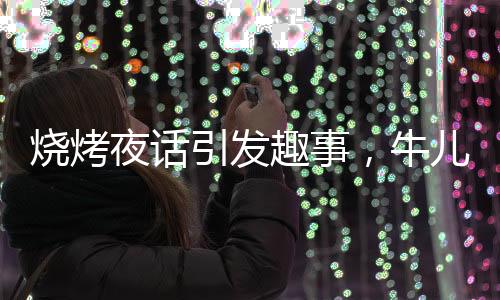 烧烤夜话引发趣事，牛儿情绪激发送客插曲
