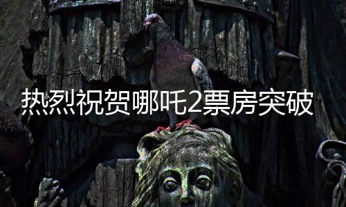 热烈祝贺哪吒2票房突破百亿大关，国产动画再创新辉煌