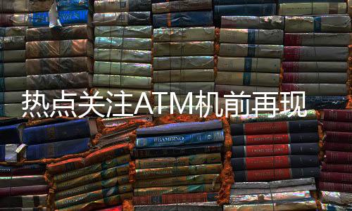 热点关注ATM机前再现排队盛况，网友热议，钱都去哪了？