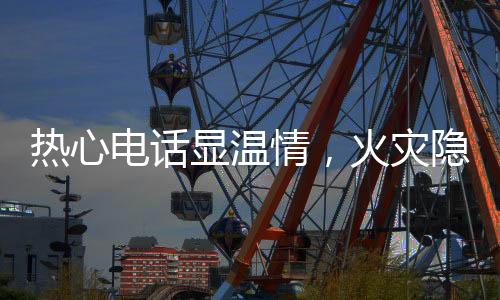 热心电话显温情，火灾隐患早排除