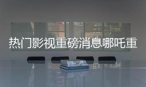 热门影视重磅消息哪吒重生之作票房传奇破顶，跃升至亿元俱乐部新宠儿——哪吒2总票房突破140亿元大关！