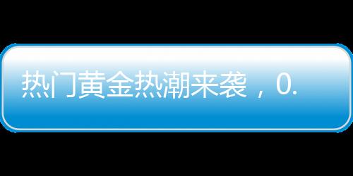 热门黄金热潮来袭，0.01克黄金手机贴引爆市场，金店延迟放假应对抢购潮