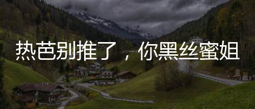 热芭别推了，你黑丝蜜姐翻白眼了