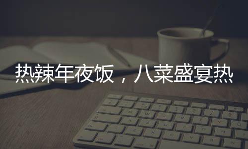 热辣年夜饭，八菜盛宴热销，售价仅293元