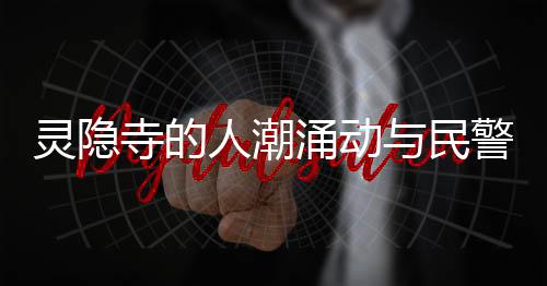 灵隐寺的人潮涌动与民警捡获的身份证背后故事